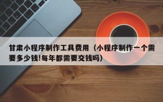 桓台甘肃小程序制作工具费用（小程序制作一个需要多少钱!每年都需要交钱吗）