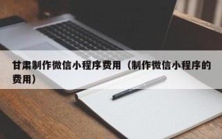 桓台甘肃制作微信小程序费用（制作微信小程序的费用）