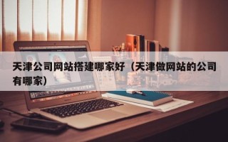 桓台天津公司网站搭建哪家好（天津做网站的公司有哪家）