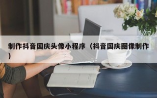 桓台制作抖音国庆头像小程序（抖音国庆图像制作）