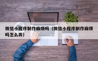 桓台微信小程序制作麻烦吗（微信小程序制作麻烦吗怎么弄）