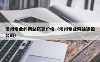 桓台常州专业的网站搭建价格（常州专业网站建设公司）